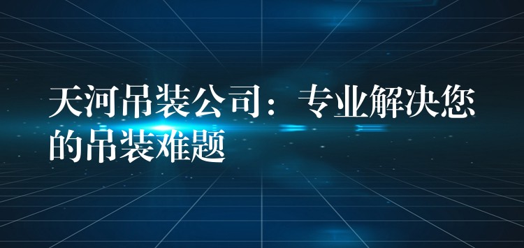 天河吊裝公司：專業(yè)解決您的吊裝難題