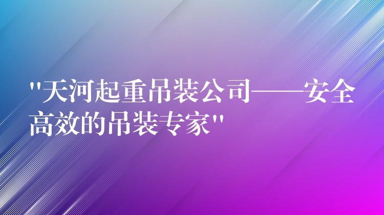 “天河起重吊裝公司——安全高效的吊裝專家”