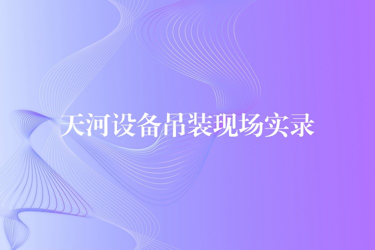 天河設(shè)備吊裝現(xiàn)場實(shí)錄