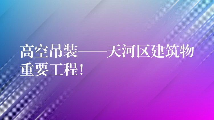 高空吊裝——天河區(qū)建筑物重要工程！