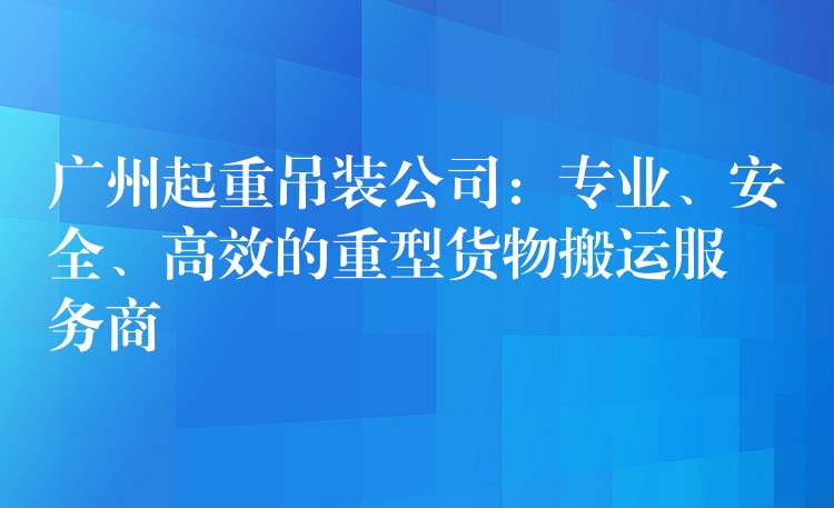 廣州起重吊裝公司：專業(yè)、安全、高效的重型貨物搬運(yùn)服務(wù)商