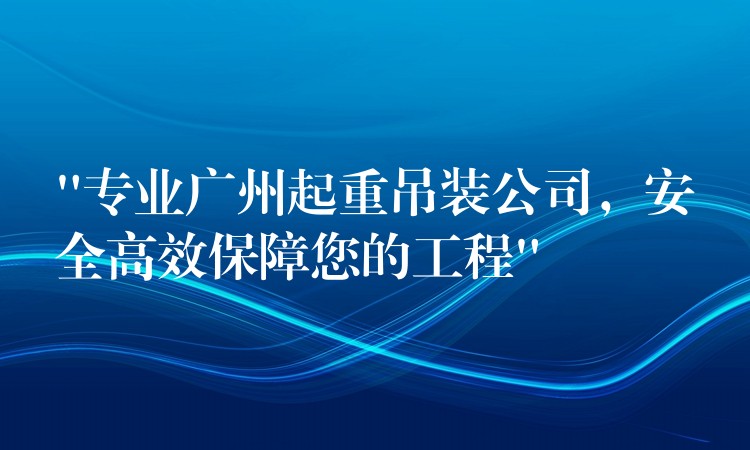 “專業(yè)廣州起重吊裝公司，安全高效保障您的工程”