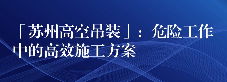 「蘇州高空吊裝」：危險工作中的高效施工方案