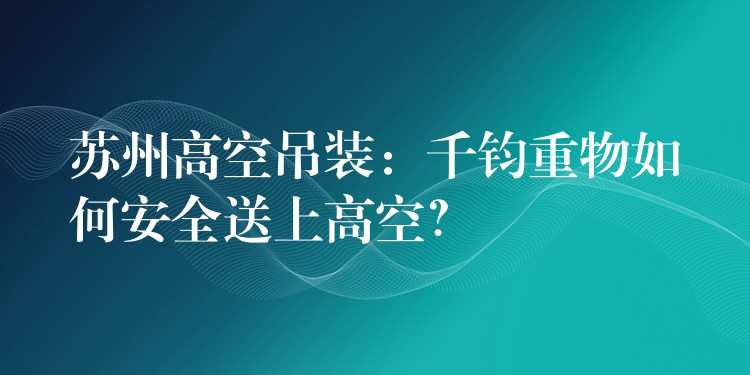 蘇州高空吊裝：千鈞重物如何安全送上高空？