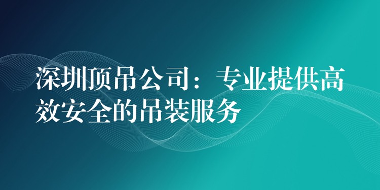 深圳頂?shù)豕荆簩I(yè)提供高效安全的吊裝服務