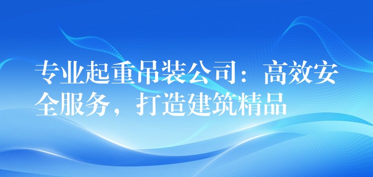 專業(yè)起重吊裝公司：高效安全服務(wù)，打造建筑精品