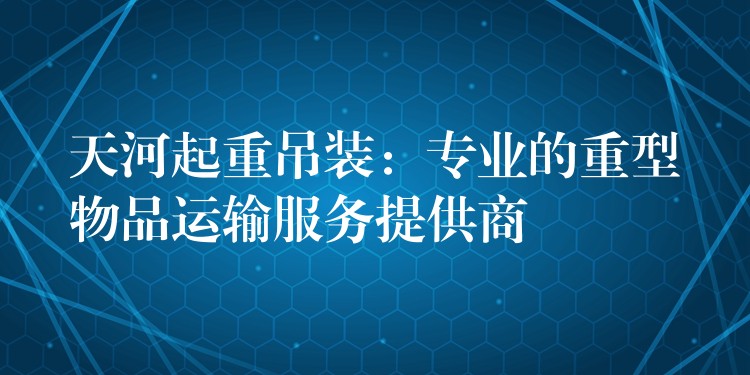 天河起重吊裝：專業(yè)的重型物品運輸服務(wù)提供商