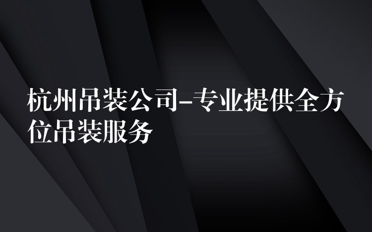 杭州吊裝公司-專業(yè)提供全方位吊裝服務(wù)