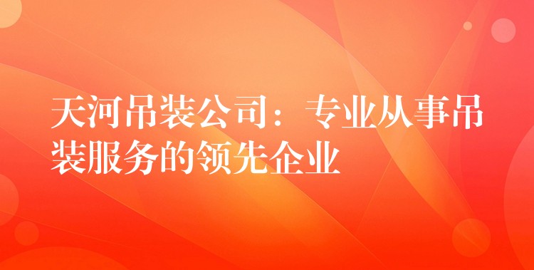 天河吊裝公司：專業(yè)從事吊裝服務的領先企業(yè)