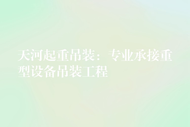 天河起重吊裝：專業(yè)承接重型設備吊裝工程