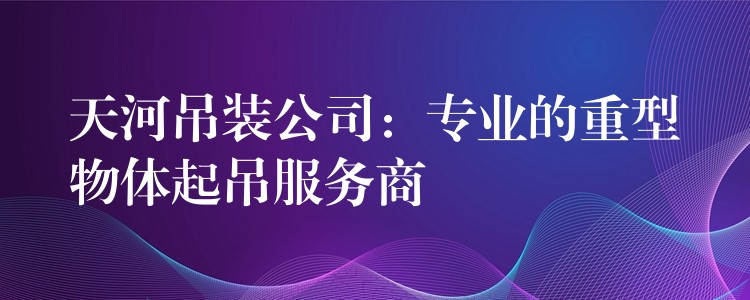 天河吊裝公司：專業(yè)的重型物體起吊服務商