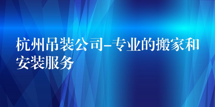 杭州吊裝公司-專業(yè)的搬家和安裝服務