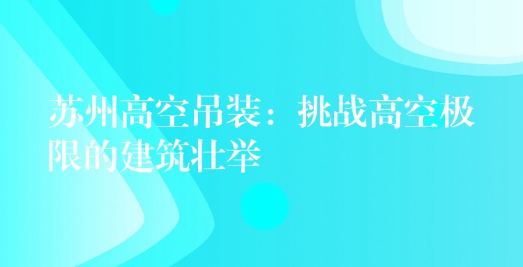 蘇州高空吊裝：挑戰(zhàn)高空極限的建筑壯舉