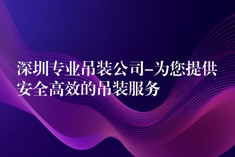 深圳專業(yè)吊裝公司-為您提供安全高效的吊裝服務(wù)