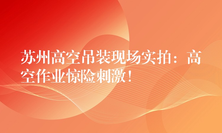 蘇州高空吊裝現(xiàn)場(chǎng)實(shí)拍：高空作業(yè)驚險(xiǎn)刺激！