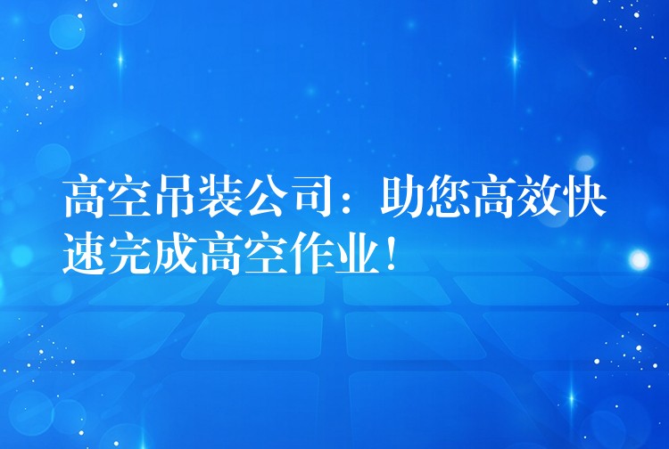 高空吊裝公司：助您高效快速完成高空作業(yè)！