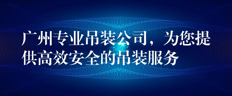 廣州專業(yè)吊裝公司，為您提供高效安全的吊裝服務(wù)