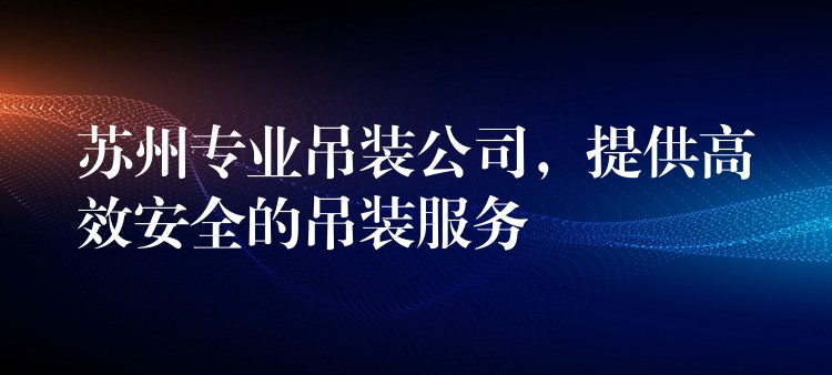 蘇州專業(yè)吊裝公司，提供高效安全的吊裝服務(wù)