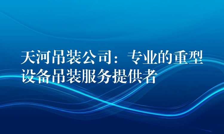 天河吊裝公司：專業(yè)的重型設(shè)備吊裝服務(wù)提供者