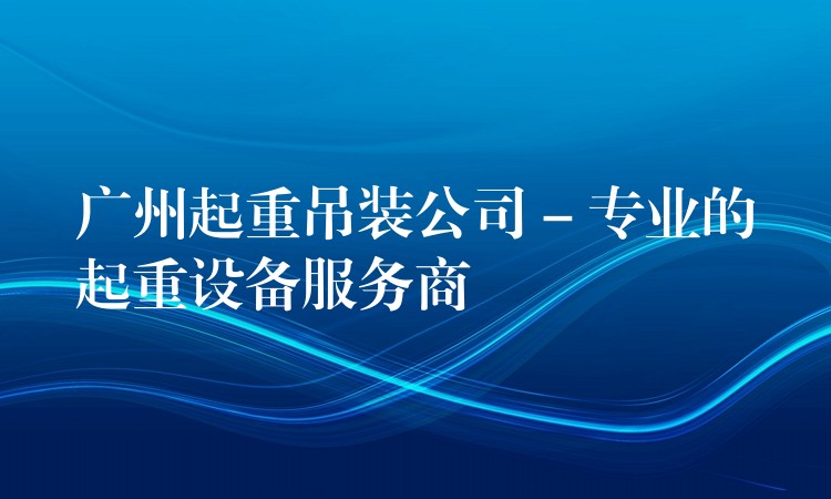 廣州起重吊裝公司 – 專業(yè)的起重設備服務商