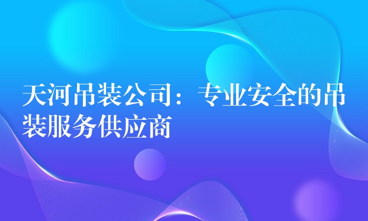 天河吊裝公司：專業(yè)安全的吊裝服務(wù)供應(yīng)商