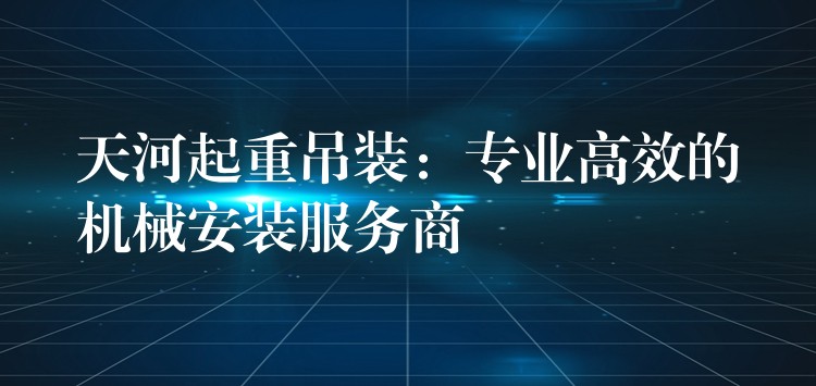 天河起重吊裝：專業(yè)高效的機(jī)械安裝服務(wù)商