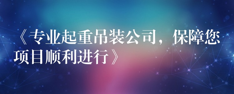 《專業(yè)起重吊裝公司，保障您項目順利進行》