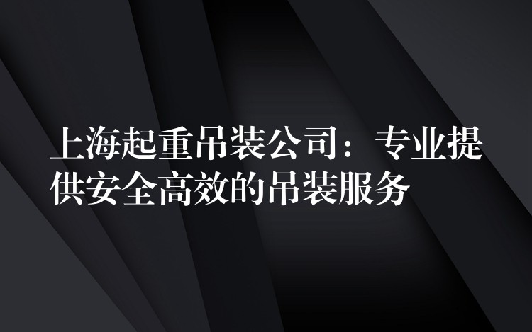 上海起重吊裝公司：專業(yè)提供安全高效的吊裝服務(wù)