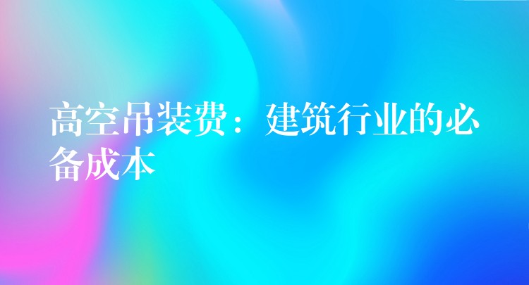 高空吊裝費：建筑行業(yè)的必備成本