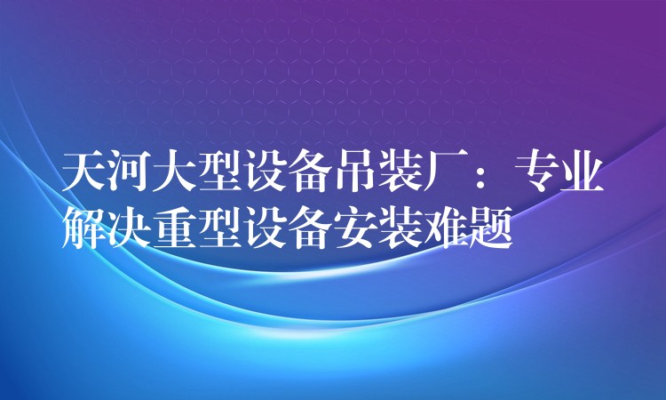 天河大型設(shè)備吊裝廠：專業(yè)解決重型設(shè)備安裝難題