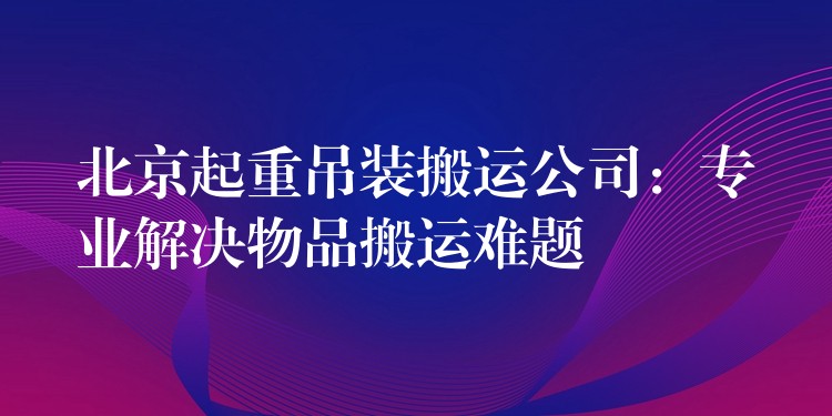 北京起重吊裝搬運(yùn)公司：專業(yè)解決物品搬運(yùn)難題