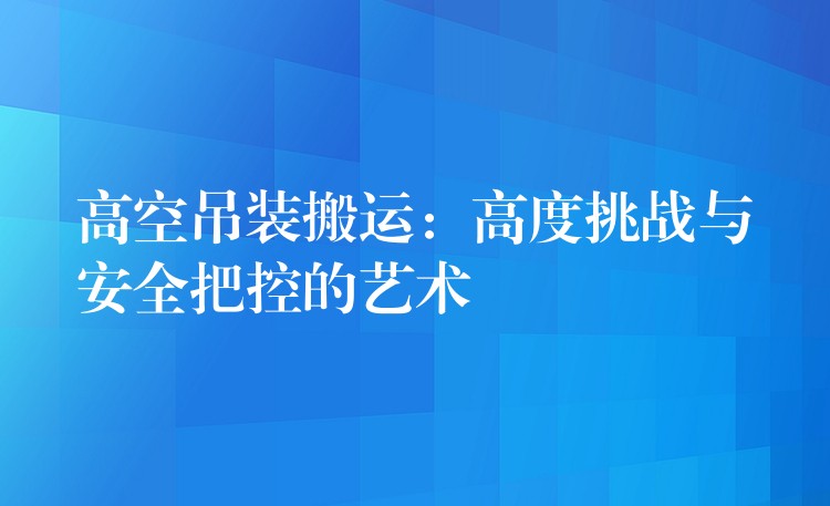 高空吊裝搬運：高度挑戰(zhàn)與安全把控的藝術