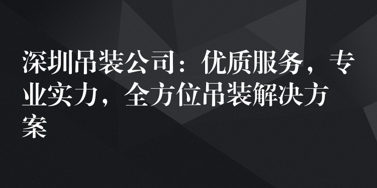 深圳吊裝公司：優(yōu)質(zhì)服務(wù)，專業(yè)實力，全方位吊裝解決方案