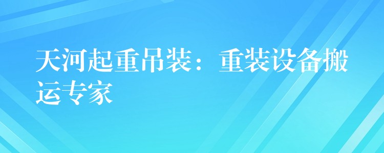 天河起重吊裝：重裝設(shè)備搬運專家