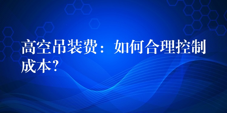 高空吊裝費(fèi)：如何合理控制成本？