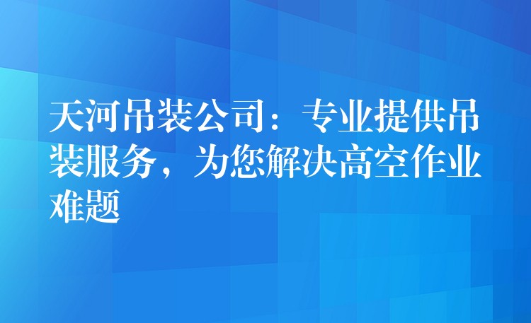 天河吊裝公司：專業(yè)提供吊裝服務(wù)，為您解決高空作業(yè)難題