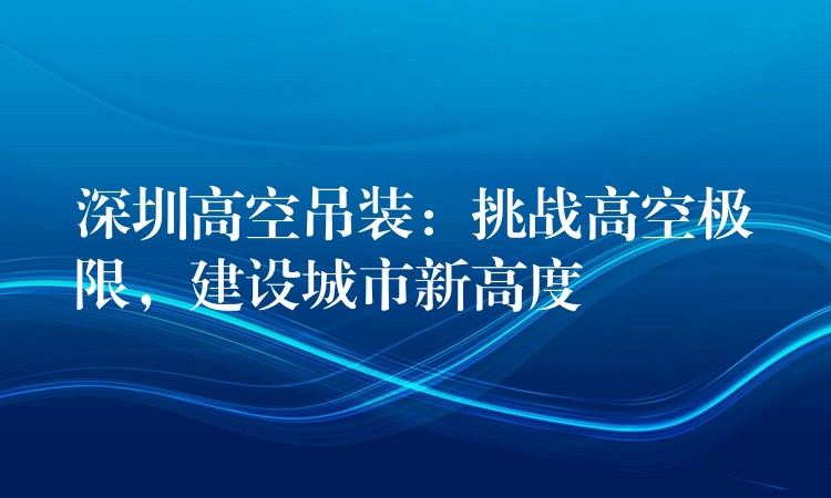 深圳高空吊裝：挑戰(zhàn)高空極限，建設(shè)城市新高度