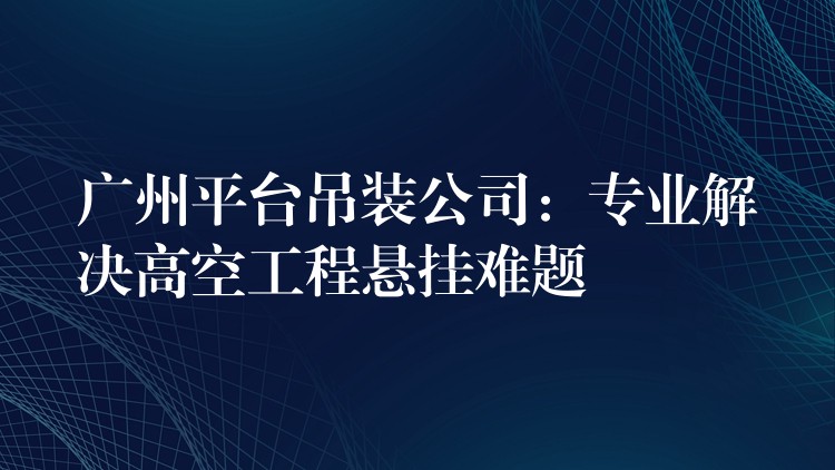 廣州平臺(tái)吊裝公司：專業(yè)解決高空工程懸掛難題