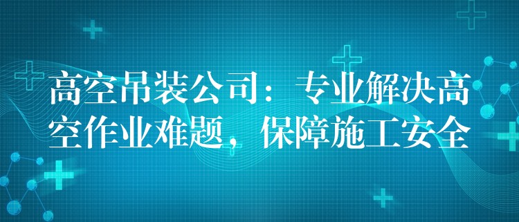 高空吊裝公司：專業(yè)解決高空作業(yè)難題，保障施工安全