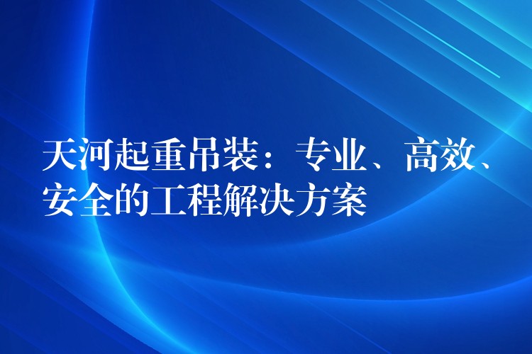 天河起重吊裝：專業(yè)、高效、安全的工程解決方案