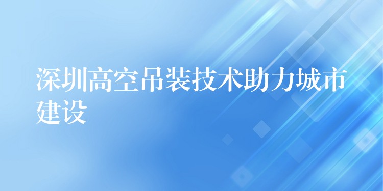 深圳高空吊裝技術(shù)助力城市建設(shè)