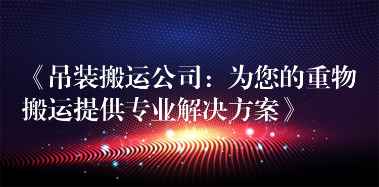 《吊裝搬運(yùn)公司：為您的重物搬運(yùn)提供專業(yè)解決方案》