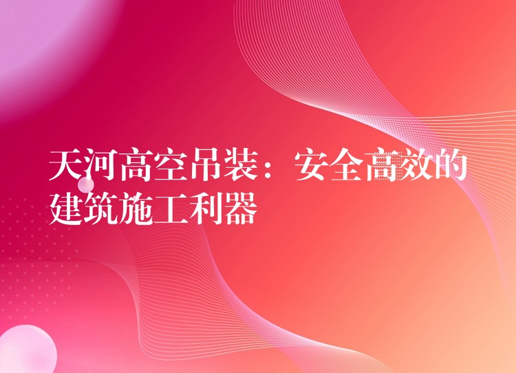 天河高空吊裝：安全高效的建筑施工利器