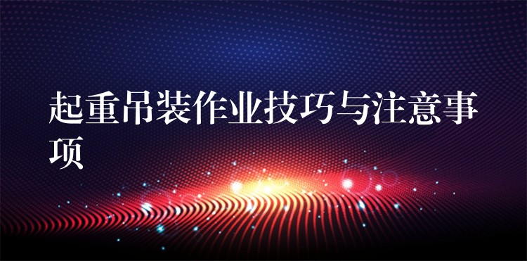 起重吊裝作業(yè)技巧與注意事項