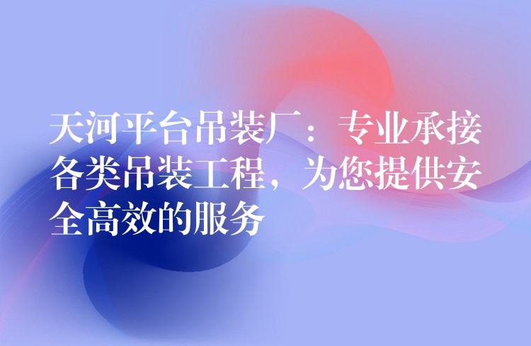 天河平臺吊裝廠：專業(yè)承接各類吊裝工程，為您提供安全高效的服務(wù)