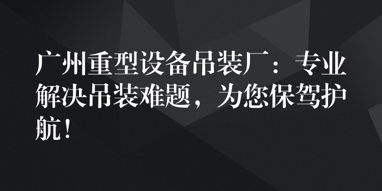 廣州重型設(shè)備吊裝廠：專業(yè)解決吊裝難題，為您保駕護(hù)航！