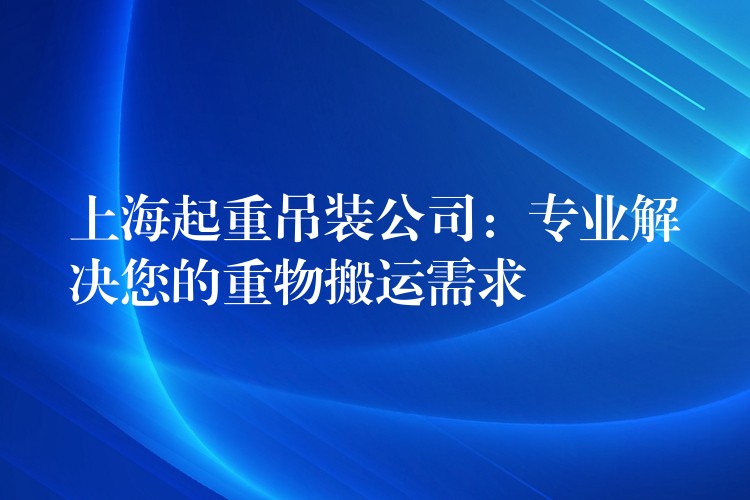 上海起重吊裝公司：專業(yè)解決您的重物搬運需求