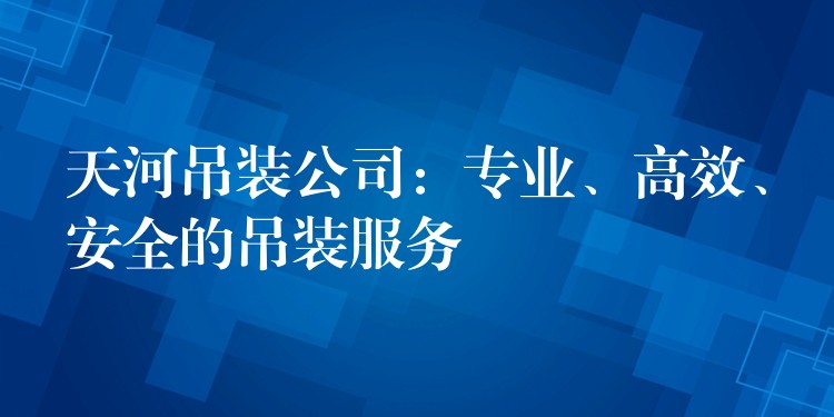 天河吊裝公司：專業(yè)、高效、安全的吊裝服務(wù)