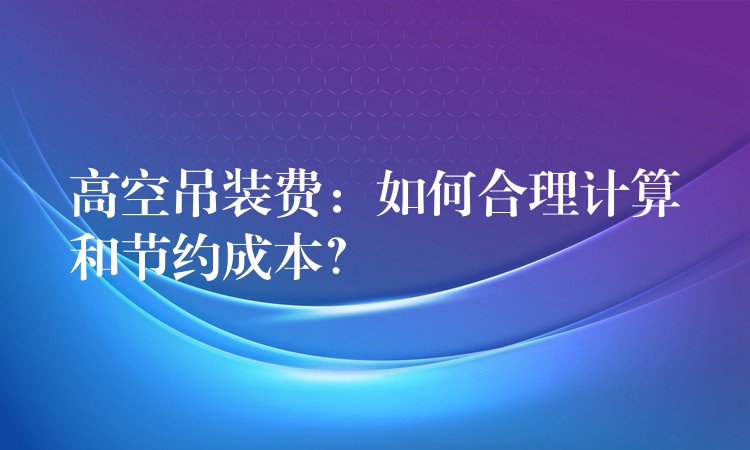 高空吊裝費(fèi)：如何合理計(jì)算和節(jié)約成本？