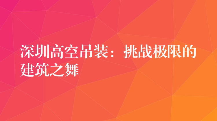 深圳高空吊裝：挑戰(zhàn)極限的建筑之舞